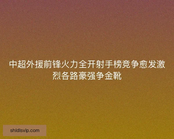 中超外援前锋火力全开射手榜竞争愈发激烈各路豪强争金靴