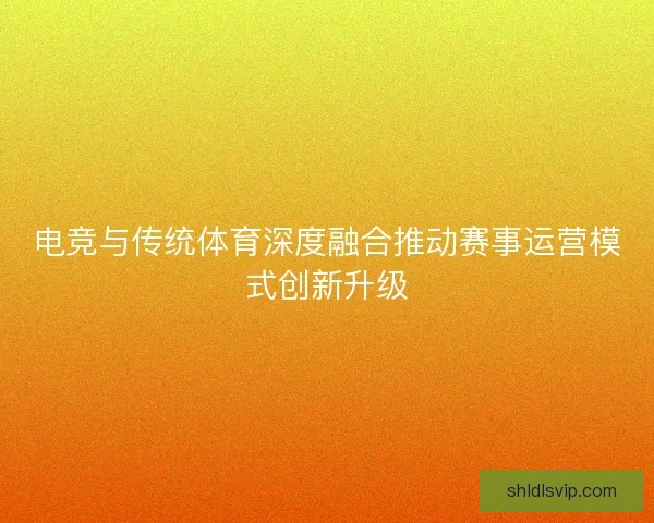电竞与传统体育深度融合推动赛事运营模式创新升级