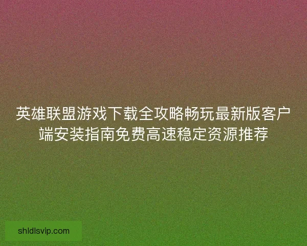 英雄联盟游戏下载全攻略畅玩最新版客户端安装指南免费高速稳定资源推荐