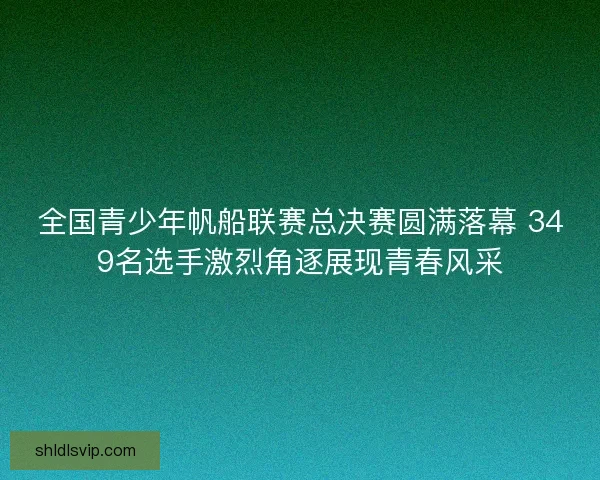 全国青少年帆船联赛总决赛圆满落幕 349名选手激烈角逐展现青春风采