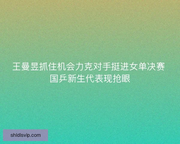 王曼昱抓住机会力克对手挺进女单决赛 国乒新生代表现抢眼