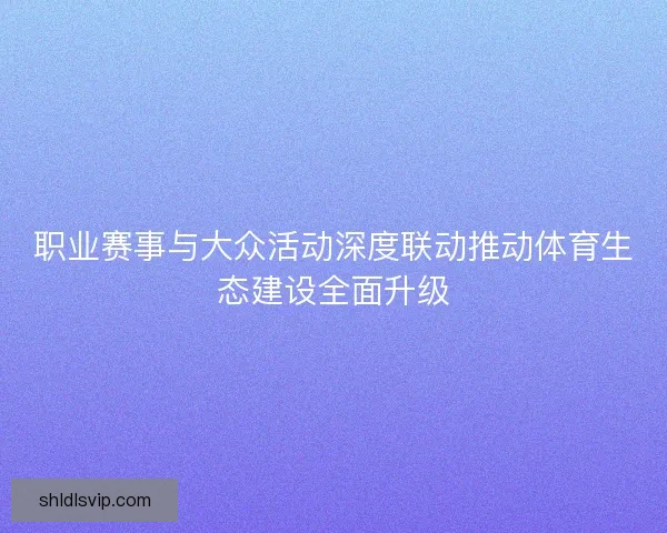 职业赛事与大众活动深度联动推动体育生态建设全面升级