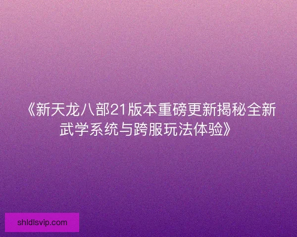 《新天龙八部21版本重磅更新揭秘全新武学系统与跨服玩法体验》