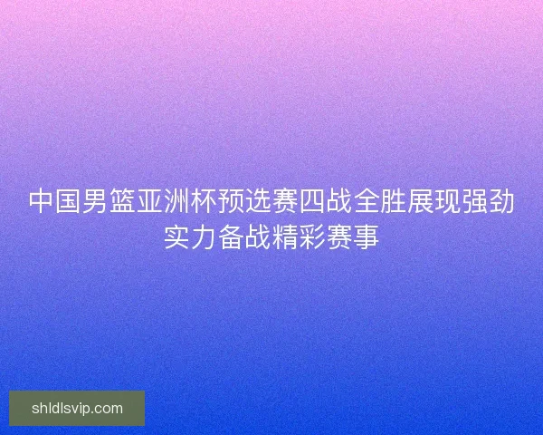 中国男篮亚洲杯预选赛四战全胜展现强劲实力备战精彩赛事