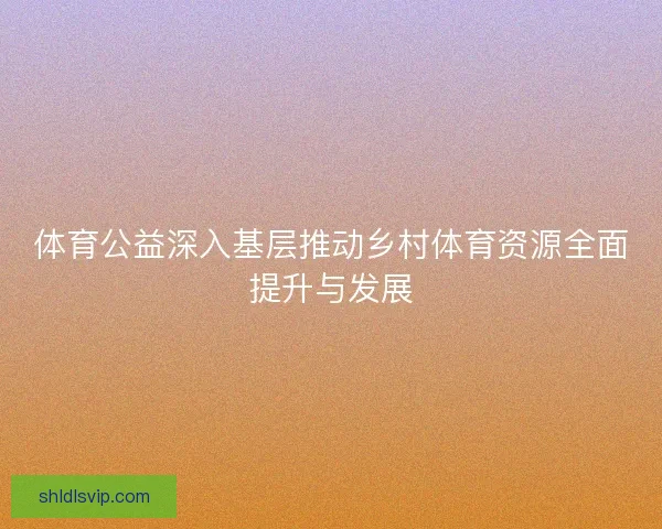 体育公益深入基层推动乡村体育资源全面提升与发展