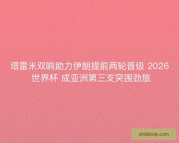 塔雷米双响助力伊朗提前两轮晋级 2026 世界杯 成亚洲第三支突围劲旅