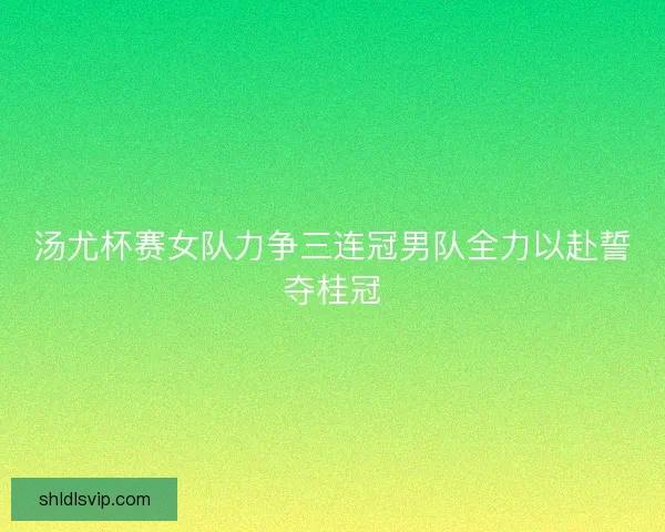 汤尤杯赛女队力争三连冠男队全力以赴誓夺桂冠