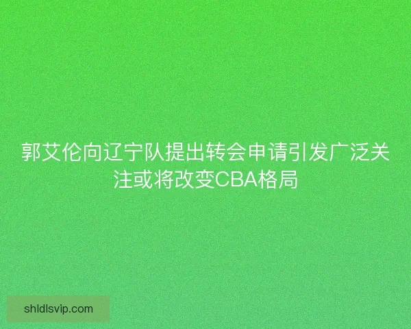 郭艾伦向辽宁队提出转会申请引发广泛关注或将改变CBA格局