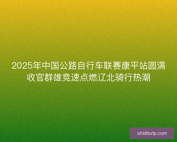2025年中国公路自行车联赛康平站圆满收官群雄竞速点燃辽北骑行热潮