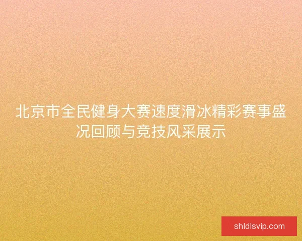北京市全民健身大赛速度滑冰精彩赛事盛况回顾与竞技风采展示