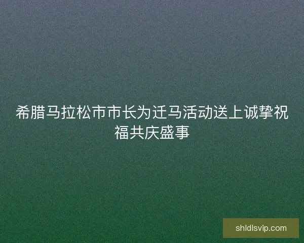 希腊马拉松市市长为迁马活动送上诚挚祝福共庆盛事