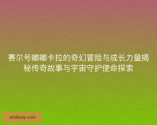 赛尔号嘟嘟卡拉的奇幻冒险与成长力量揭秘传奇故事与宇宙守护使命探索