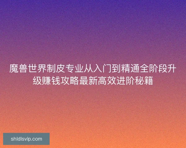 魔兽世界制皮专业从入门到精通全阶段升级赚钱攻略最新高效进阶秘籍