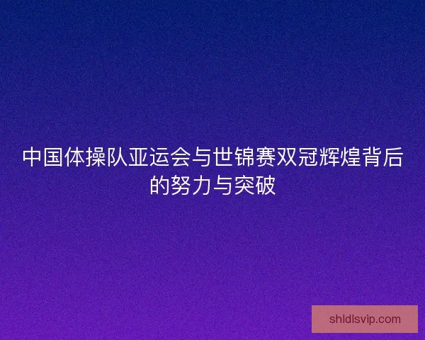 中国体操队亚运会与世锦赛双冠辉煌背后的努力与突破