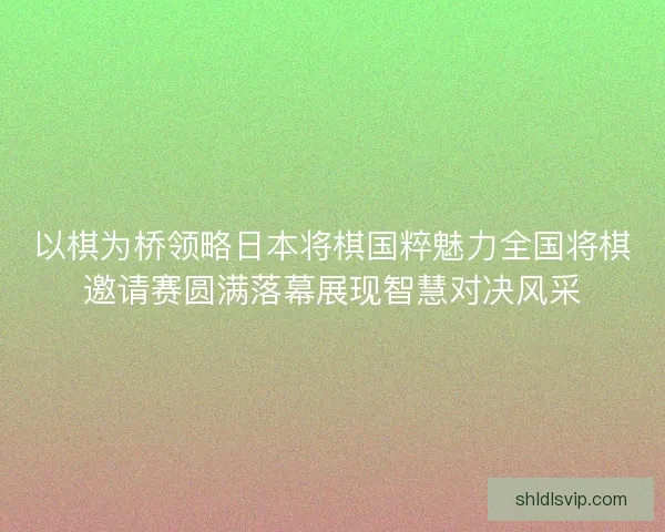 以棋为桥领略日本将棋国粹魅力全国将棋邀请赛圆满落幕展现智慧对决风采