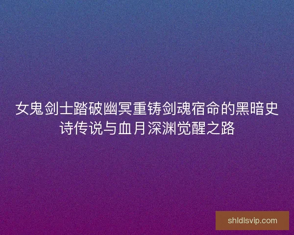 女鬼剑士踏破幽冥重铸剑魂宿命的黑暗史诗传说与血月深渊觉醒之路