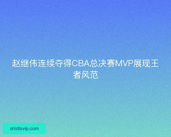 赵继伟连续夺得CBA总决赛MVP展现王者风范