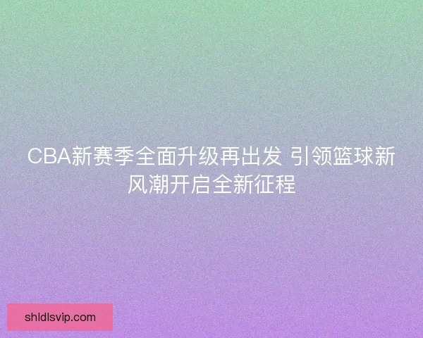 CBA新赛季全面升级再出发 引领篮球新风潮开启全新征程