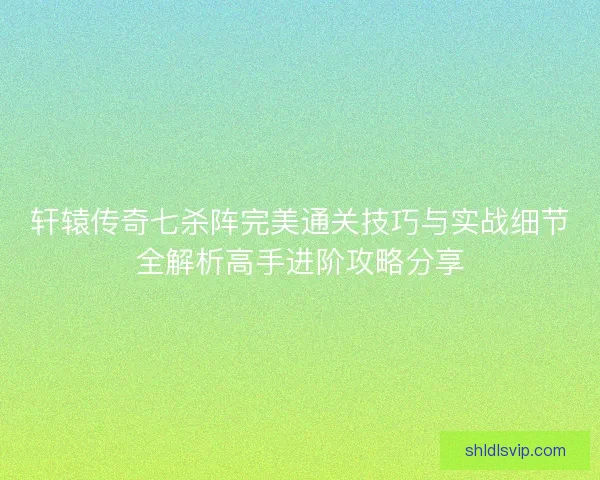 轩辕传奇七杀阵完美通关技巧与实战细节全解析高手进阶攻略分享