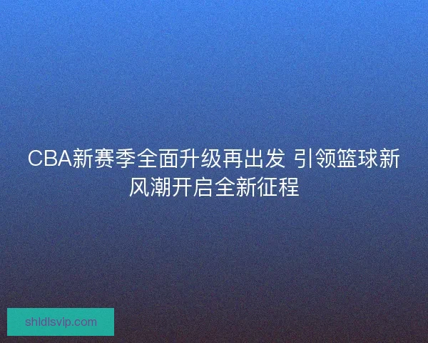 CBA新赛季全面升级再出发 引领篮球新风潮开启全新征程