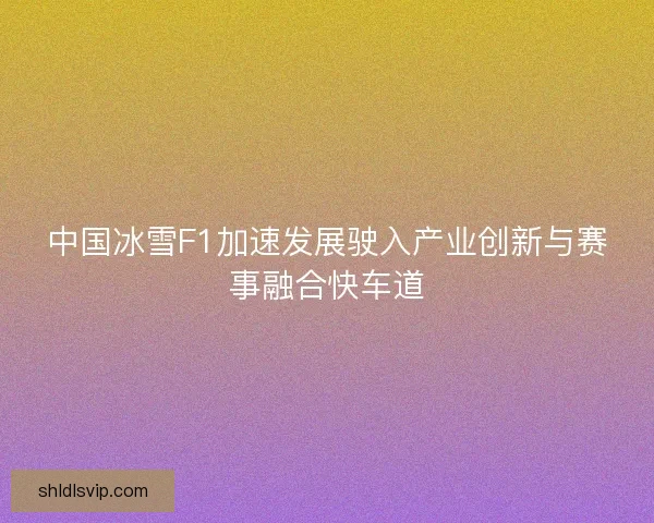 中国冰雪F1加速发展驶入产业创新与赛事融合快车道 中国冰雪F1加速发展驶入产业创新与赛事融合快车道