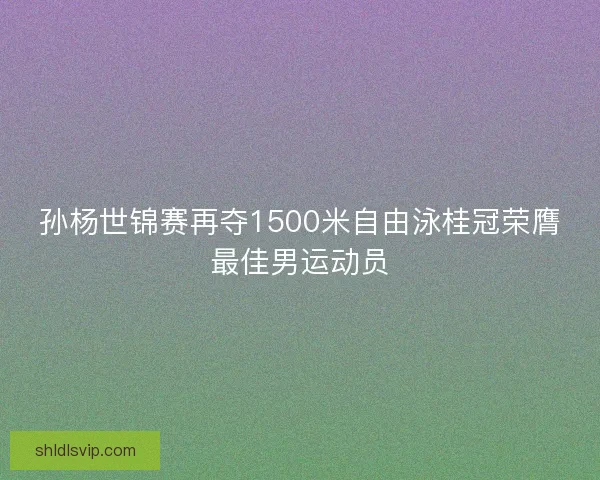 孙杨世锦赛再夺1500米自由泳桂冠荣膺最佳男运动员