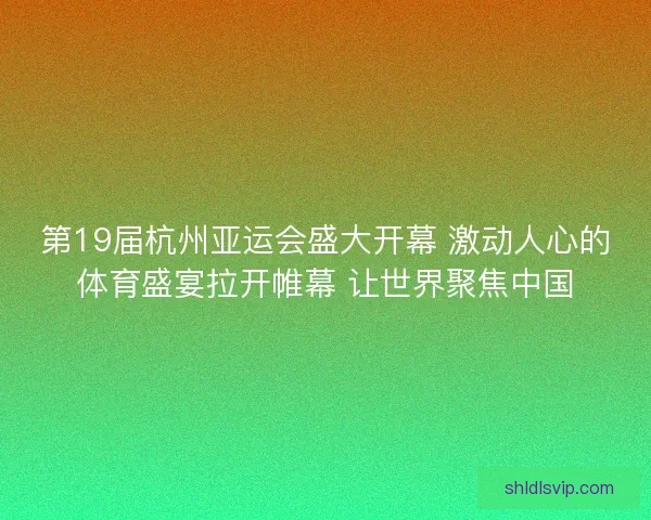 第19届杭州亚运会盛大开幕 激动人心的体育盛宴拉开帷幕 让世界聚焦中国