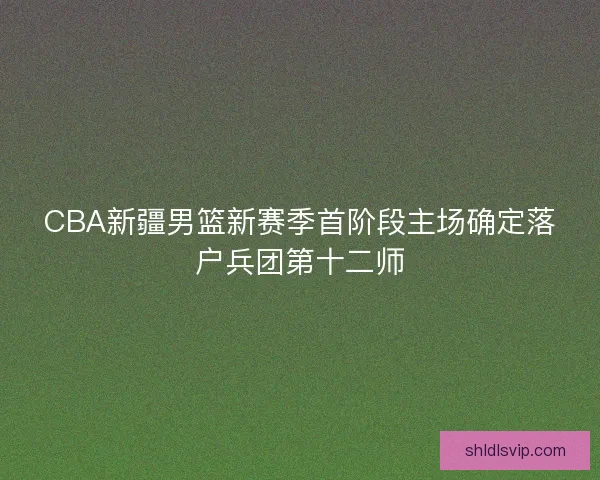 CBA新疆男篮新赛季首阶段主场确定落户兵团第十二师