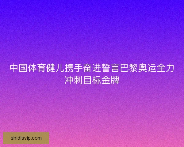 中国体育健儿携手奋进誓言巴黎奥运全力冲刺目标金牌