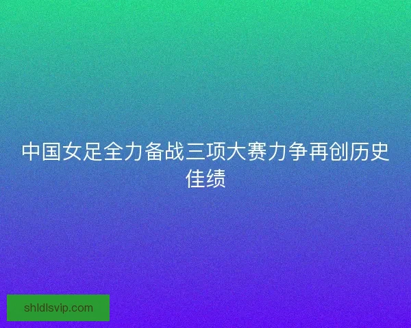 中国女足全力备战三项大赛力争再创历史佳绩