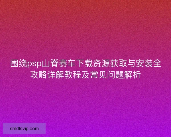 围绕psp山脊赛车下载资源获取与安装全攻略详解教程及常见问题解析