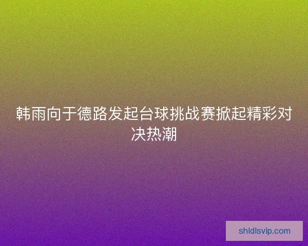 韩雨向于德路发起台球挑战赛掀起精彩对决热潮