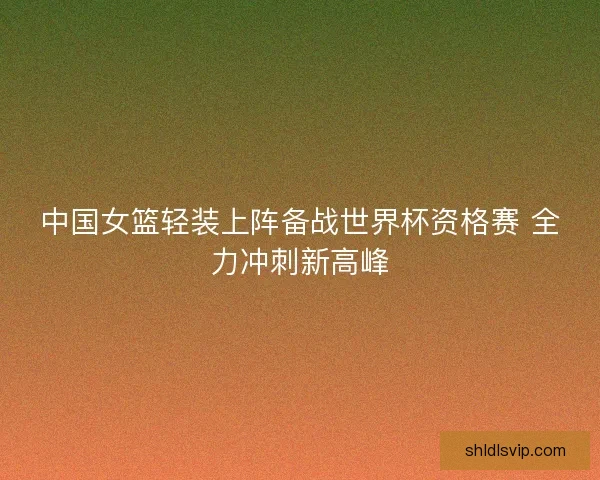 中国女篮轻装上阵备战世界杯资格赛 全力冲刺新高峰