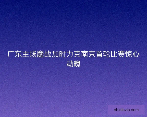 广东主场鏖战加时力克南京首轮比赛惊心动魄