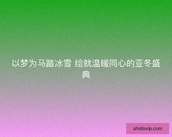 以梦为马踏冰雪 绘就温暖同心的亚冬盛典
